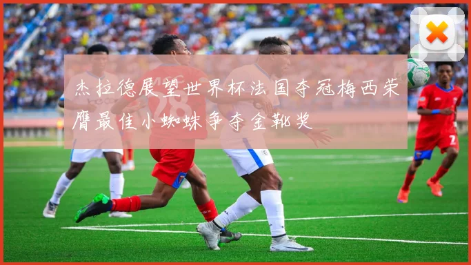 杰拉德展望世界杯法国夺冠梅西荣膺最佳小蜘蛛争夺金靴奖