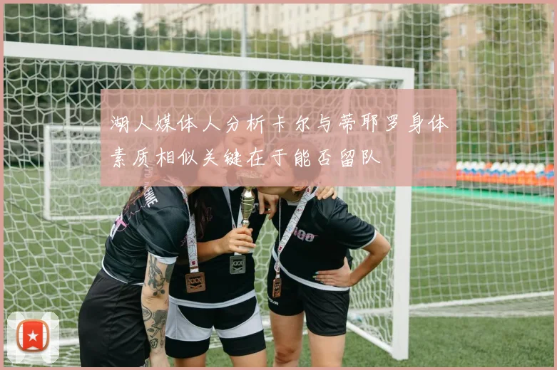 湖人媒体人分析卡尔与蒂耶罗身体素质相似关键在于能否留队
